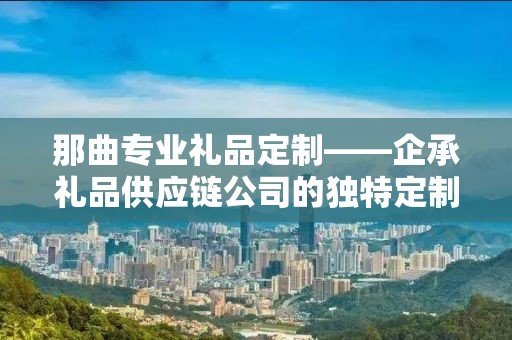 那曲专业礼品定制——企承礼品供应链公司的独特定制体验